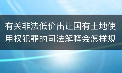 有关非法低价出让国有土地使用权犯罪的司法解释会怎样规定