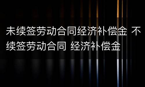 未续签劳动合同经济补偿金 不续签劳动合同 经济补偿金