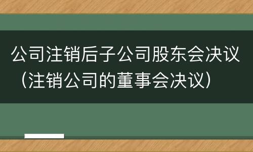 公司注销后子公司股东会决议（注销公司的董事会决议）