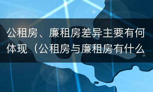 公租房、廉租房差异主要有何体现（公租房与廉租房有什么不同）