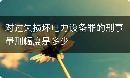 对过失损坏电力设备罪的刑事量刑幅度是多少