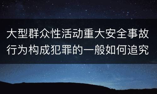 大型群众性活动重大安全事故行为构成犯罪的一般如何追究刑事责任