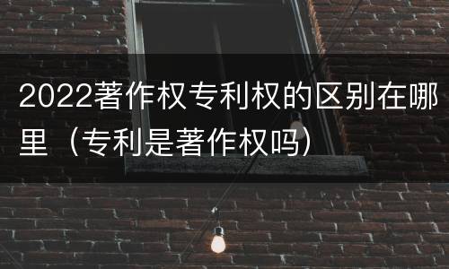 2022著作权专利权的区别在哪里（专利是著作权吗）