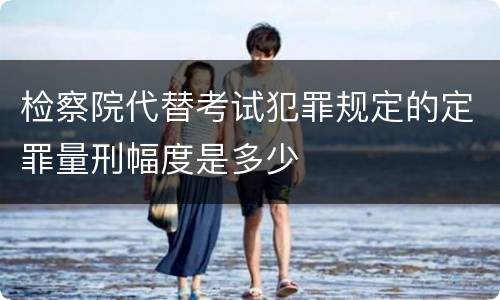 检察院代替考试犯罪规定的定罪量刑幅度是多少