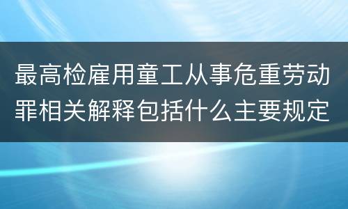 最高检雇用童工从事危重劳动罪相关解释包括什么主要规定