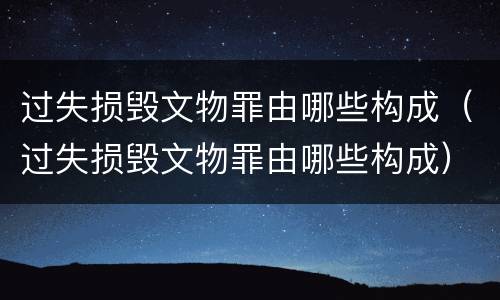 过失损毁文物罪由哪些构成（过失损毁文物罪由哪些构成）
