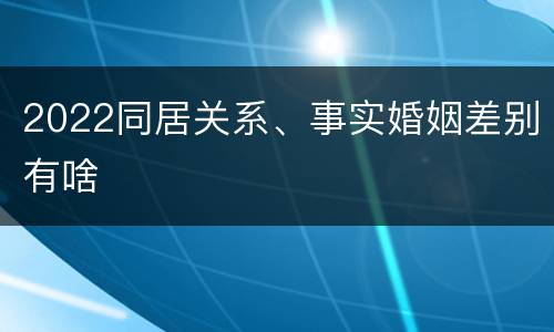 2022同居关系、事实婚姻差别有啥