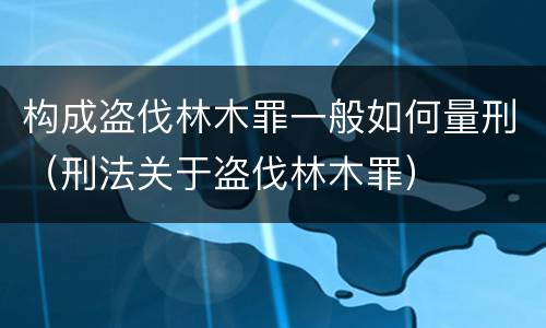 构成盗伐林木罪一般如何量刑（刑法关于盗伐林木罪）