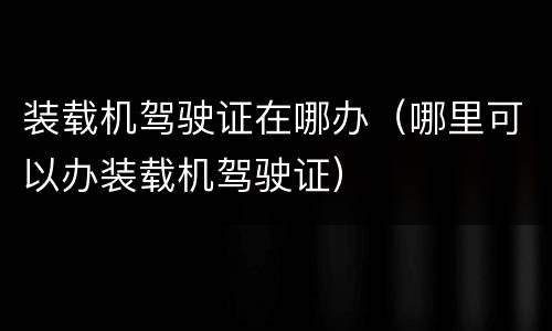 装载机驾驶证在哪办（哪里可以办装载机驾驶证）