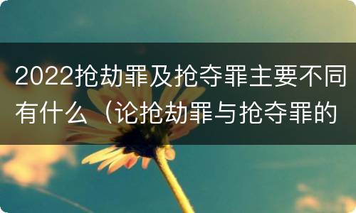 2022抢劫罪及抢夺罪主要不同有什么（论抢劫罪与抢夺罪的界限）
