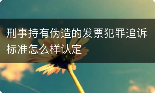 刑事持有伪造的发票犯罪追诉标准怎么样认定