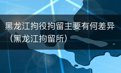 黑龙江拘役拘留主要有何差异（黑龙江拘留所）
