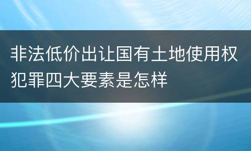 非法低价出让国有土地使用权犯罪四大要素是怎样