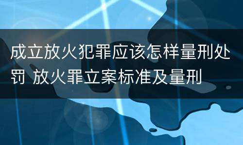 成立放火犯罪应该怎样量刑处罚 放火罪立案标准及量刑