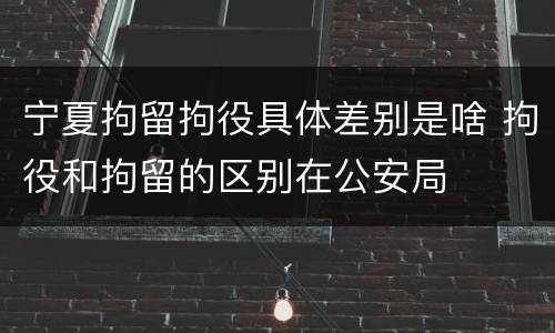 宁夏拘留拘役具体差别是啥 拘役和拘留的区别在公安局
