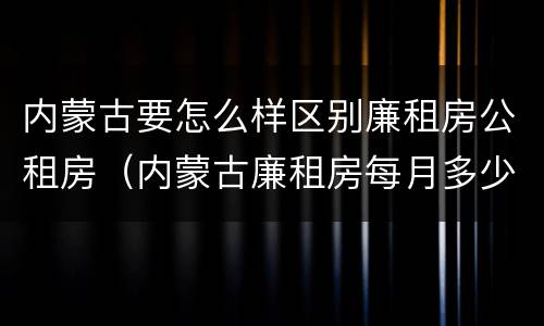 内蒙古要怎么样区别廉租房公租房（内蒙古廉租房每月多少钱）