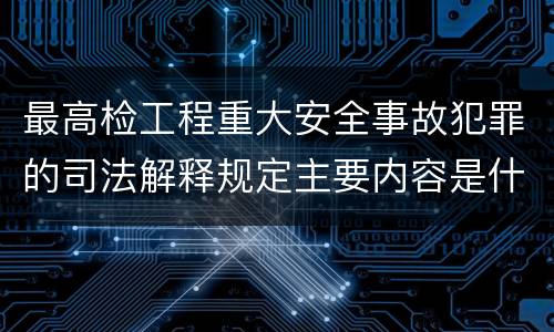最高检工程重大安全事故犯罪的司法解释规定主要内容是什么