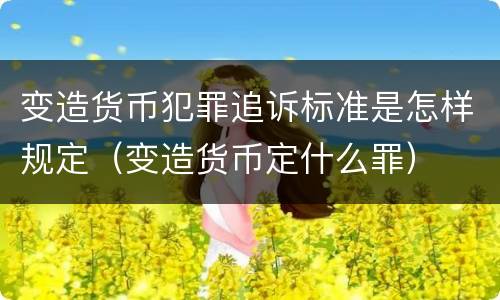 变造货币犯罪追诉标准是怎样规定（变造货币定什么罪）