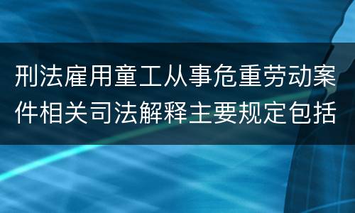 刑法雇用童工从事危重劳动案件相关司法解释主要规定包括什么