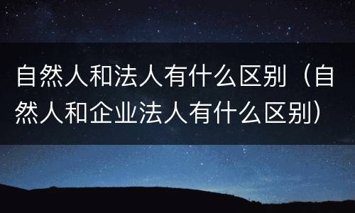 自然人和法人有什么区别（自然人和企业法人有什么区别）