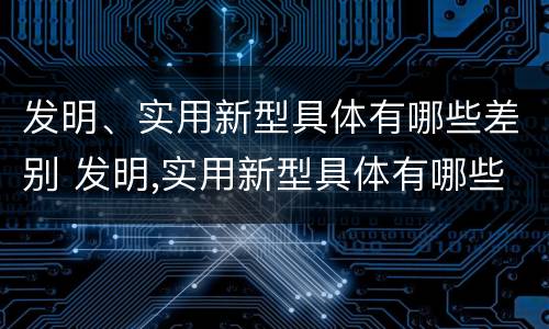 发明、实用新型具体有哪些差别 发明,实用新型具体有哪些差别呢