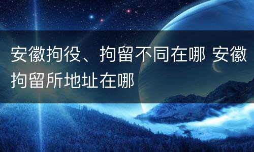 安徽拘役、拘留不同在哪 安徽拘留所地址在哪