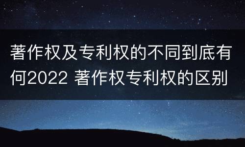著作权及专利权的不同到底有何2022 著作权专利权的区别