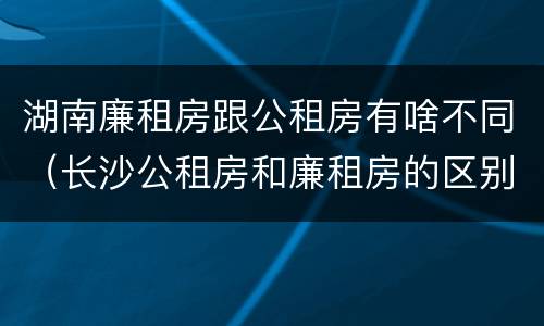 湖南廉租房跟公租房有啥不同（长沙公租房和廉租房的区别）