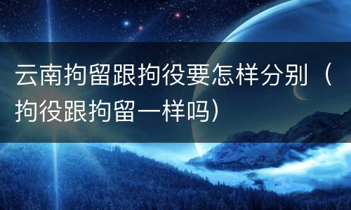 云南拘留跟拘役要怎样分别（拘役跟拘留一样吗）