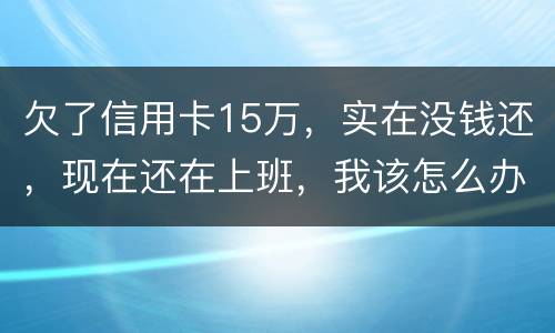欠了信用卡15万，实在没钱还，现在还在上班，我该怎么办