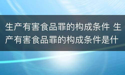 生产有害食品罪的构成条件 生产有害食品罪的构成条件是什么