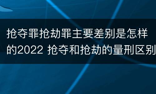 抢夺罪抢劫罪主要差别是怎样的2022 抢夺和抢劫的量刑区别
