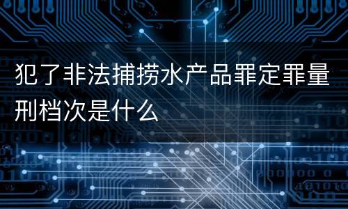 犯了非法捕捞水产品罪定罪量刑档次是什么