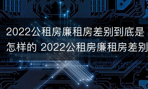 2022公租房廉租房差别到底是怎样的 2022公租房廉租房差别到底是怎样的呢