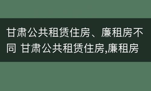 甘肃公共租赁住房、廉租房不同 甘肃公共租赁住房,廉租房不同区别