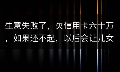 生意失败了，欠信用卡六十万，如果还不起，以后会让儿女继续还吗？孩子还很小