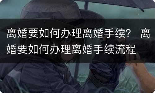 离婚要如何办理离婚手续？ 离婚要如何办理离婚手续流程