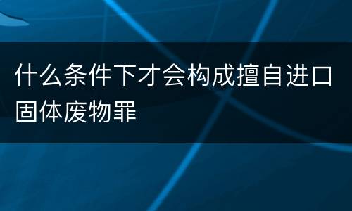 什么条件下才会构成擅自进口固体废物罪