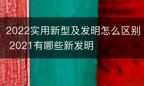 2022实用新型及发明怎么区别 2021有哪些新发明