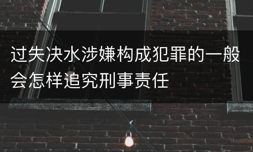 过失决水涉嫌构成犯罪的一般会怎样追究刑事责任