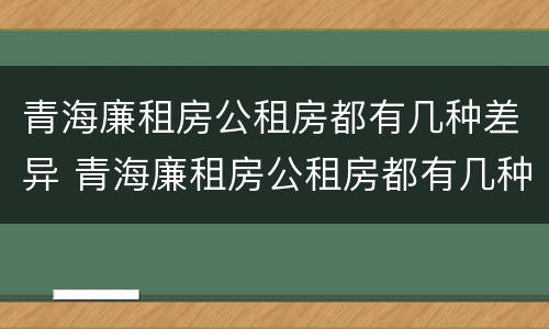 青海廉租房公租房都有几种差异 青海廉租房公租房都有几种差异政策