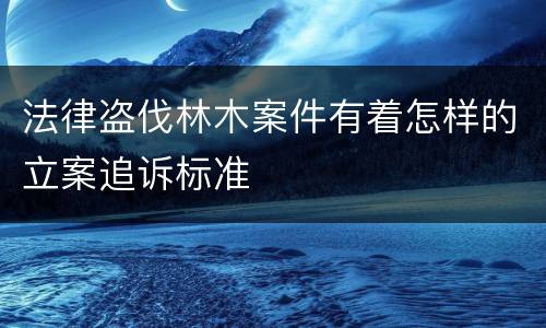 法律盗伐林木案件有着怎样的立案追诉标准
