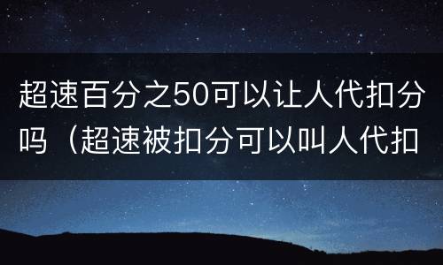 超速百分之50可以让人代扣分吗（超速被扣分可以叫人代扣吗）