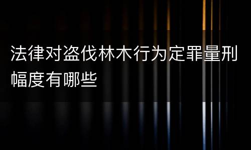 法律对盗伐林木行为定罪量刑幅度有哪些