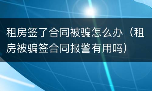 租房签了合同被骗怎么办（租房被骗签合同报警有用吗）