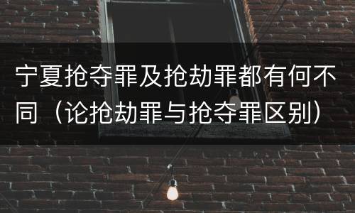 宁夏抢夺罪及抢劫罪都有何不同（论抢劫罪与抢夺罪区别）