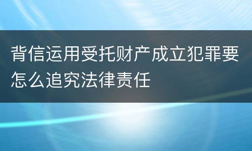 背信运用受托财产成立犯罪要怎么追究法律责任