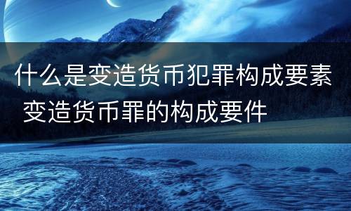 什么是变造货币犯罪构成要素 变造货币罪的构成要件