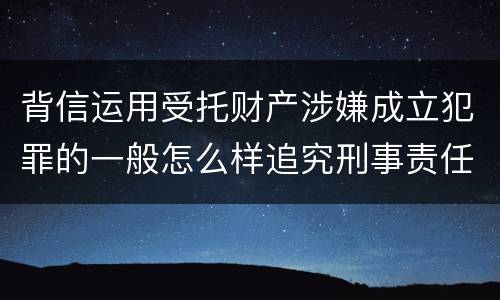 背信运用受托财产涉嫌成立犯罪的一般怎么样追究刑事责任