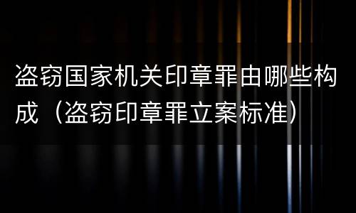 盗窃国家机关印章罪由哪些构成（盗窃印章罪立案标准）